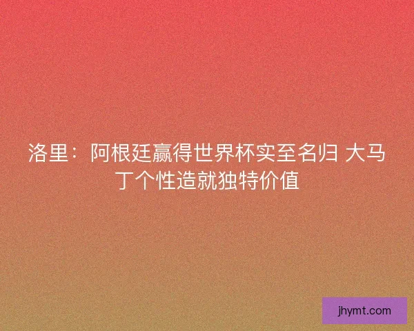 洛里：阿根廷赢得世界杯实至名归 大马丁个性造就独特价值