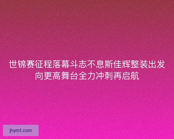 世锦赛征程落幕斗志不息斯佳辉整装出发向更高舞台全力冲刺再启航
