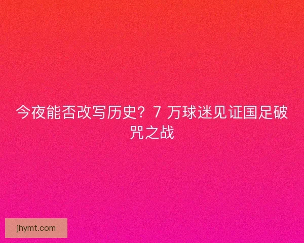 今夜能否改写历史？7 万球迷见证国足破咒之战