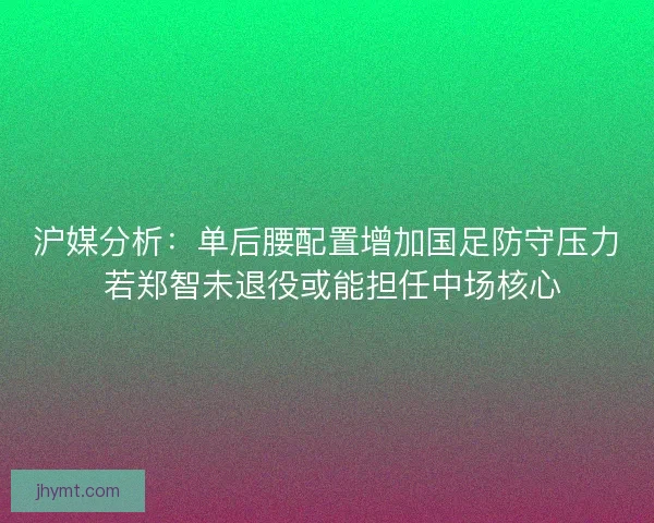 沪媒分析：单后腰配置增加国足防守压力 若郑智未退役或能担任中场核心