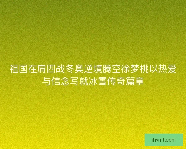 祖国在肩四战冬奥逆境腾空徐梦桃以热爱与信念写就冰雪传奇篇章