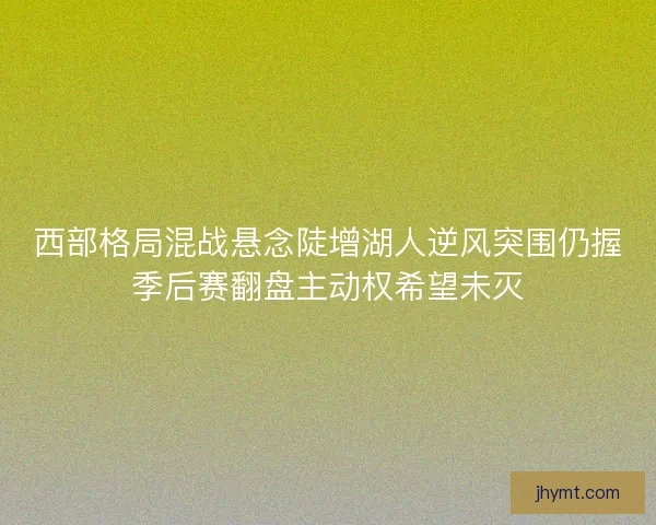 西部格局混战悬念陡增湖人逆风突围仍握季后赛翻盘主动权希望未灭