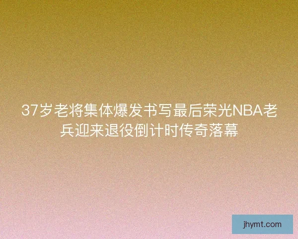 37岁老将集体爆发书写最后荣光NBA老兵迎来退役倒计时传奇落幕