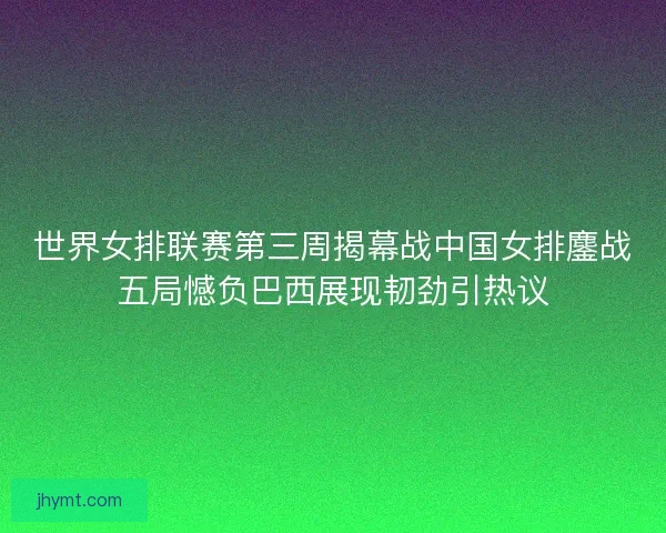 世界女排联赛第三周揭幕战中国女排鏖战五局憾负巴西展现韧劲引热议