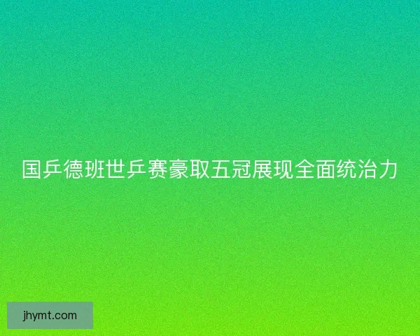 国乒德班世乒赛豪取五冠展现全面统治力