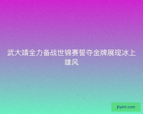 武大靖全力备战世锦赛誓夺金牌展现冰上雄风