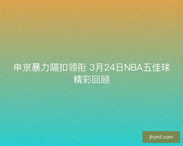 申京暴力隔扣领衔 3月24日NBA五佳球精彩回顾