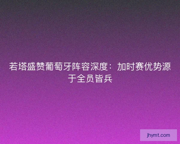 若塔盛赞葡萄牙阵容深度：加时赛优势源于全员皆兵