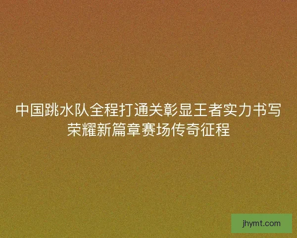 中国跳水队全程打通关彰显王者实力书写荣耀新篇章赛场传奇征程