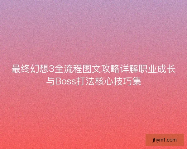 最终幻想3全流程图文攻略详解职业成长与Boss打法核心技巧集