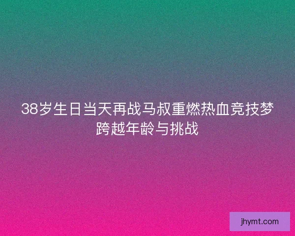 38岁生日当天再战马叔重燃热血竞技梦跨越年龄与挑战