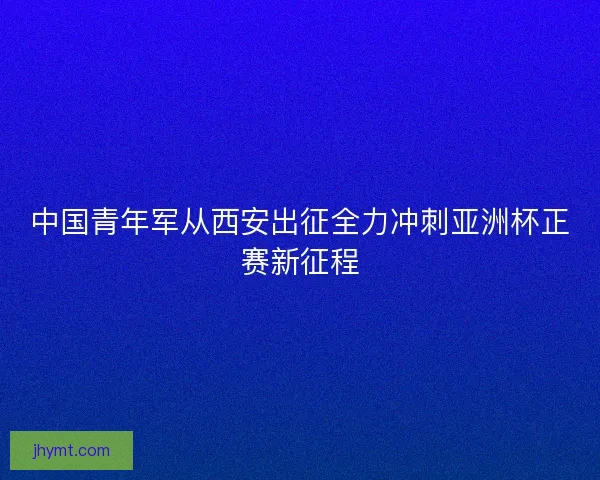中国青年军从西安出征全力冲刺亚洲杯正赛新征程