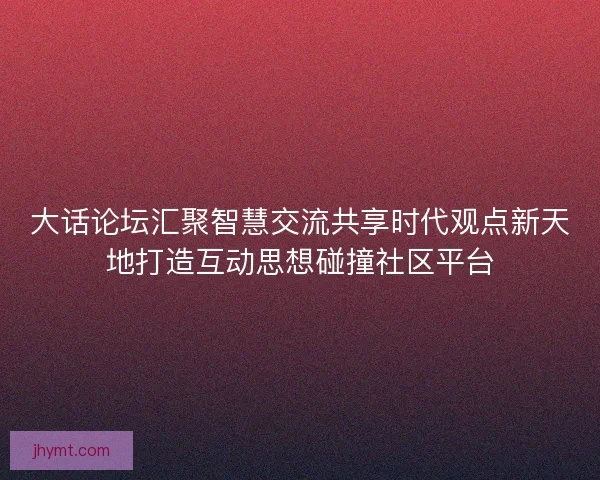大话论坛汇聚智慧交流共享时代观点新天地打造互动思想碰撞社区平台