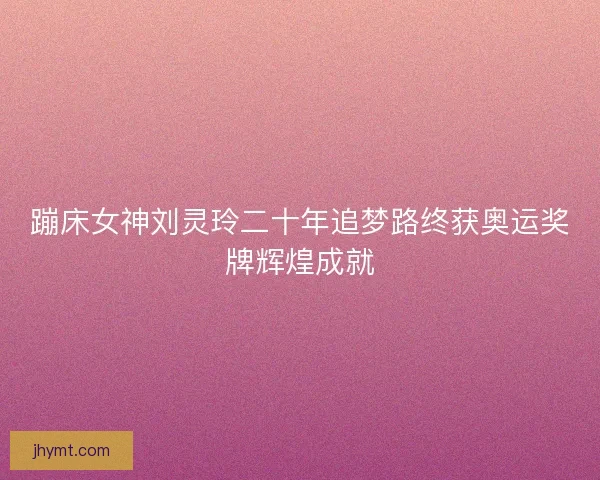 蹦床女神刘灵玲二十年追梦路终获奥运奖牌辉煌成就