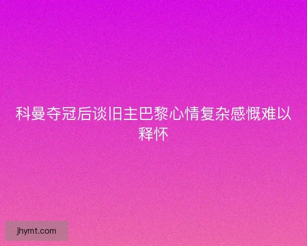 科曼夺冠后谈旧主巴黎心情复杂感慨难以释怀