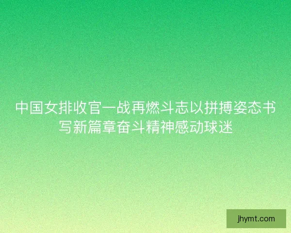 中国女排收官一战再燃斗志以拼搏姿态书写新篇章奋斗精神感动球迷