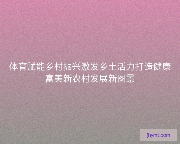 体育赋能乡村振兴激发乡土活力打造健康富美新农村发展新图景 体育赋能乡村振兴激发乡土活力打造健康富美新农村发展新图景