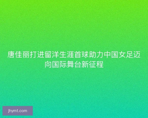 唐佳丽打进留洋生涯首球助力中国女足迈向国际舞台新征程