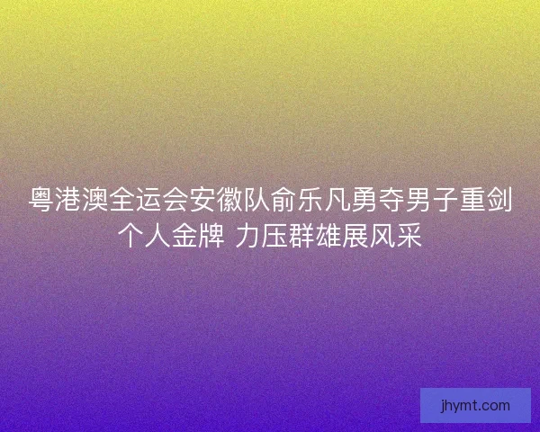 粤港澳全运会安徽队俞乐凡勇夺男子重剑个人金牌 力压群雄展风采