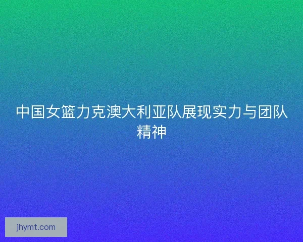 中国女篮力克澳大利亚队展现实力与团队精神