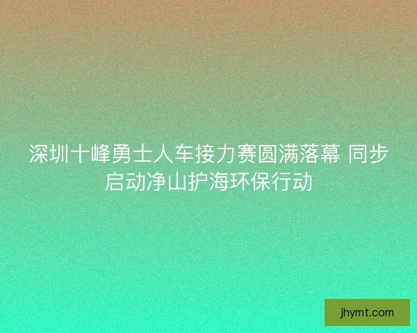 深圳十峰勇士人车接力赛圆满落幕 同步启动净山护海环保行动