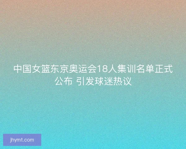 中国女篮东京奥运会18人集训名单正式公布 引发球迷热议