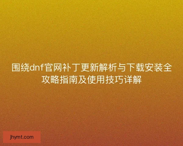 围绕dnf官网补丁更新解析与下载安装全攻略指南及使用技巧详解