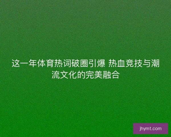 这一年体育热词破圈引爆 热血竞技与潮流文化的完美融合