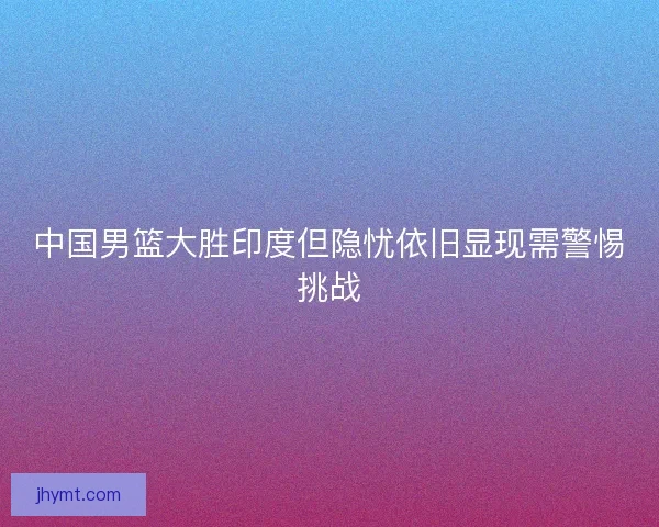 中国男篮大胜印度但隐忧依旧显现需警惕挑战