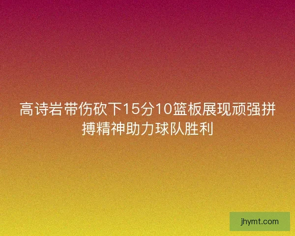高诗岩带伤砍下15分10篮板展现顽强拼搏精神助力球队胜利