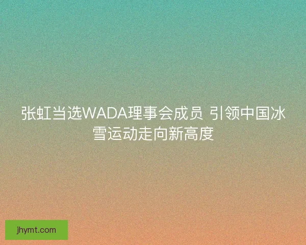 张虹当选WADA理事会成员 引领中国冰雪运动走向新高度