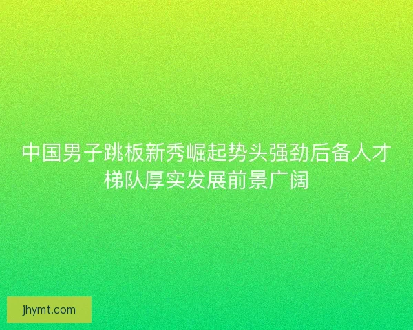 中国男子跳板新秀崛起势头强劲后备人才梯队厚实发展前景广阔