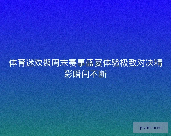 体育迷欢聚周末赛事盛宴体验极致对决精彩瞬间不断