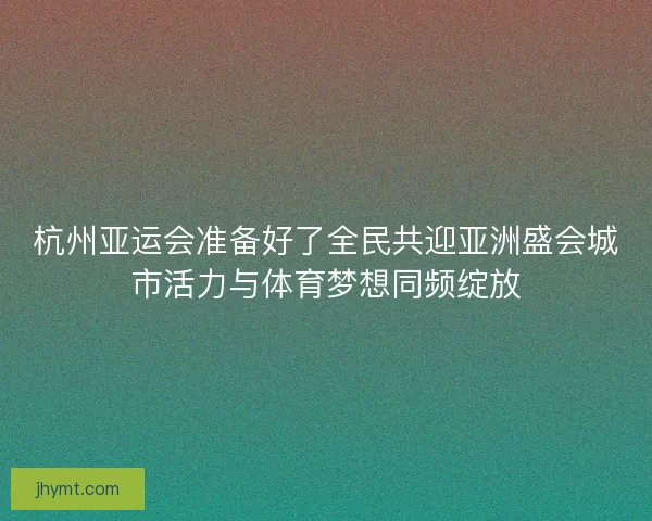 杭州亚运会准备好了全民共迎亚洲盛会城市活力与体育梦想同频绽放