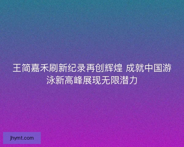 王简嘉禾刷新纪录再创辉煌 成就中国游泳新高峰展现无限潜力